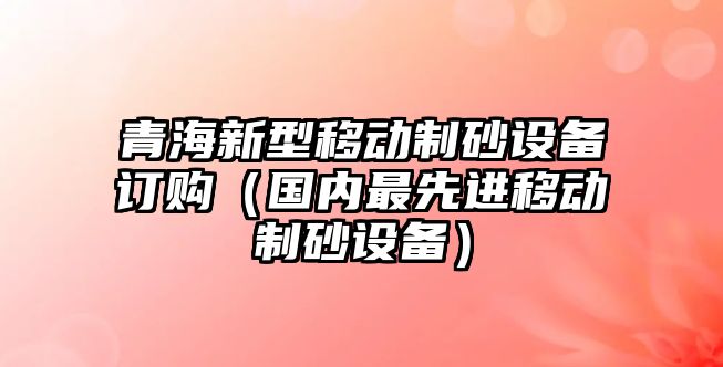 青海新型移動制砂設備訂購（國內最先進移動制砂設備）