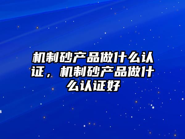 機制砂產品做什么認證，機制砂產品做什么認證好