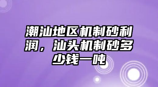 潮汕地區機制砂利潤，汕頭機制砂多少錢一噸