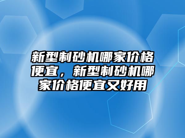 新型制砂機哪家價格便宜，新型制砂機哪家價格便宜又好用