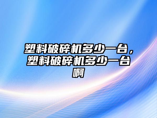 塑料破碎機多少一臺，塑料破碎機多少一臺啊