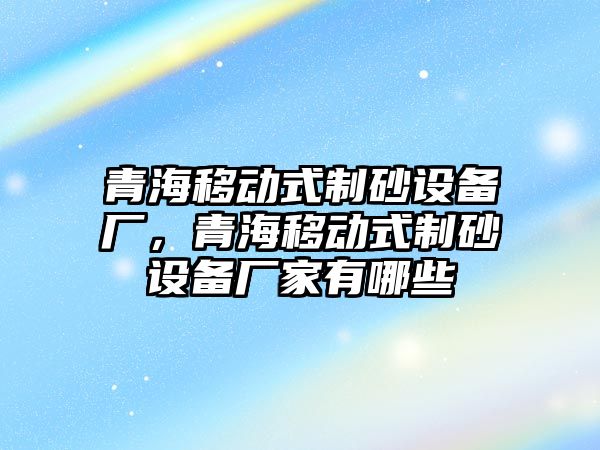 青海移動式制砂設備廠，青海移動式制砂設備廠家有哪些