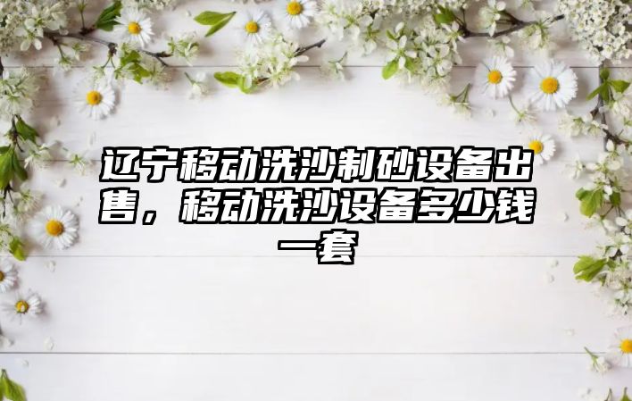 遼寧移動洗沙制砂設備出售，移動洗沙設備多少錢一套