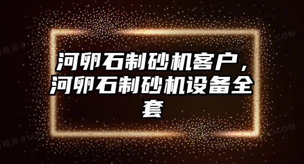 河卵石制砂機客戶，河卵石制砂機設備全套