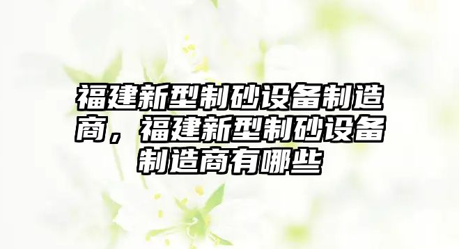 福建新型制砂設備制造商，福建新型制砂設備制造商有哪些