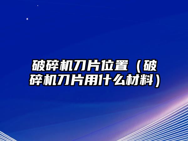 破碎機刀片位置（破碎機刀片用什么材料）