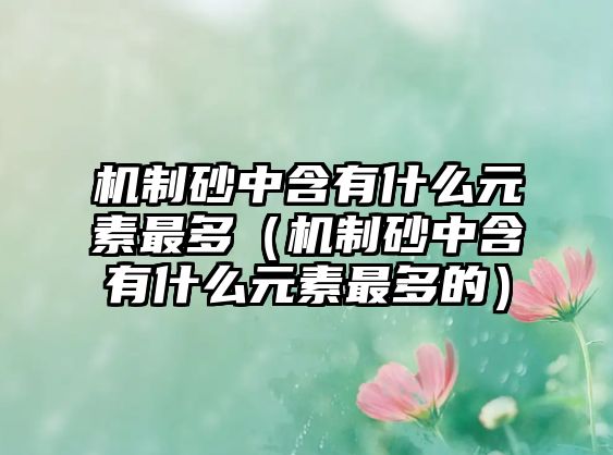 機制砂中含有什么元素最多（機制砂中含有什么元素最多的）