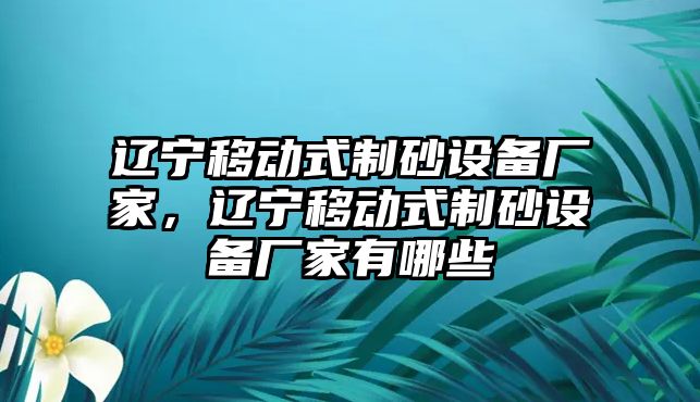 遼寧移動(dòng)式制砂設(shè)備廠家，遼寧移動(dòng)式制砂設(shè)備廠家有哪些