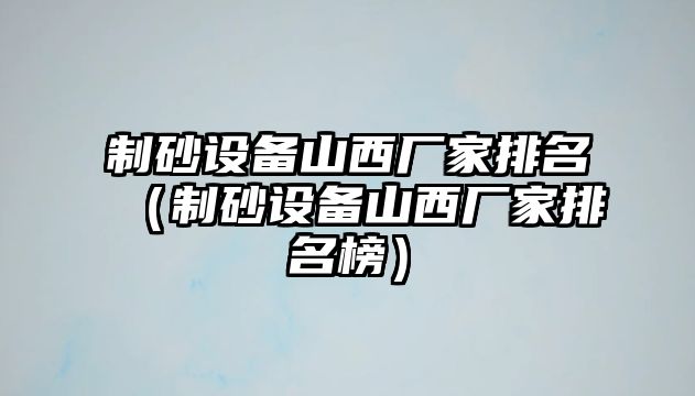 制砂設備山西廠家排名（制砂設備山西廠家排名榜）