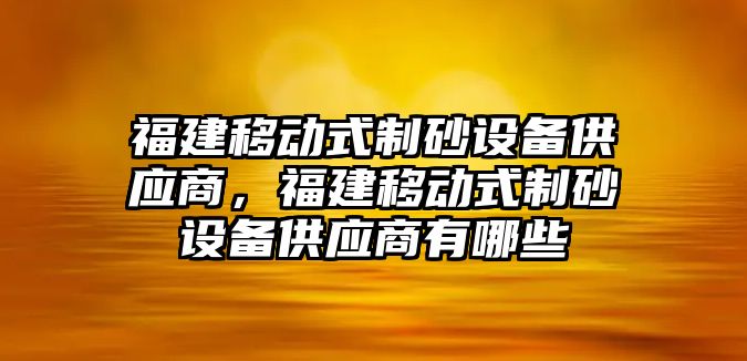 福建移動式制砂設備供應商，福建移動式制砂設備供應商有哪些