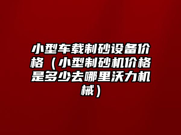 小型車載制砂設備價格（小型制砂機價格是多少去哪里沃力機械）