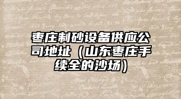 棗莊制砂設備供應公司地址（山東棗莊手續全的沙場）