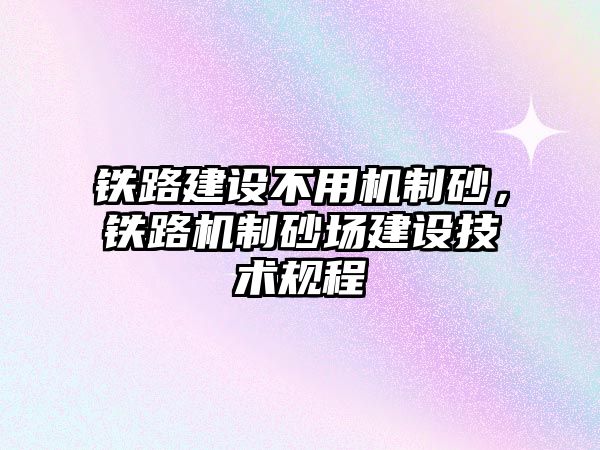 鐵路建設(shè)不用機(jī)制砂，鐵路機(jī)制砂場建設(shè)技術(shù)規(guī)程