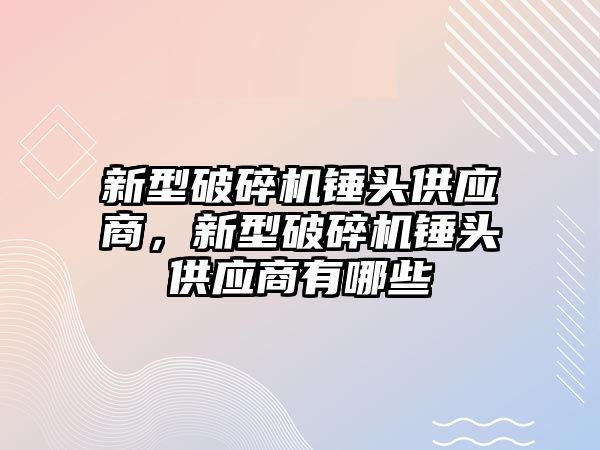 新型破碎機錘頭供應商，新型破碎機錘頭供應商有哪些