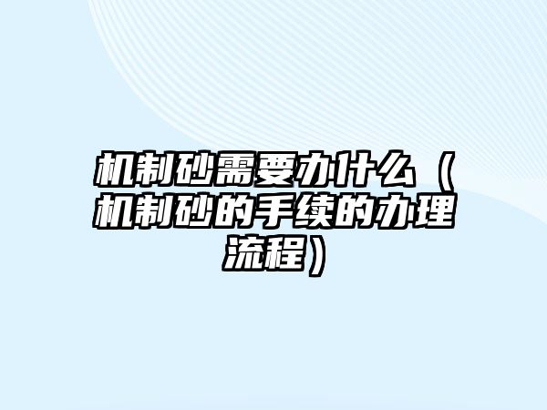 機制砂需要辦什么（機制砂的手續(xù)的辦理流程）