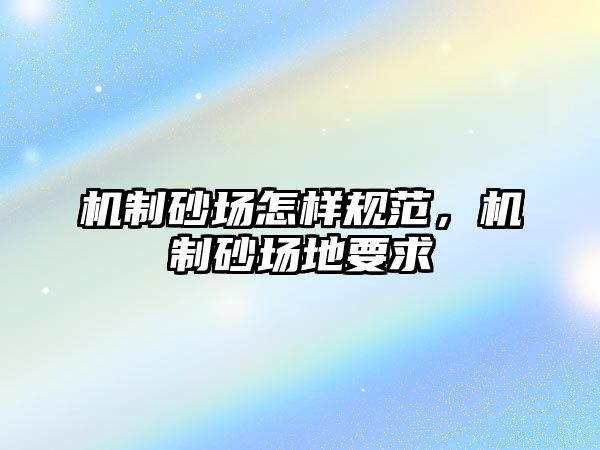 機制砂場怎樣規范，機制砂場地要求