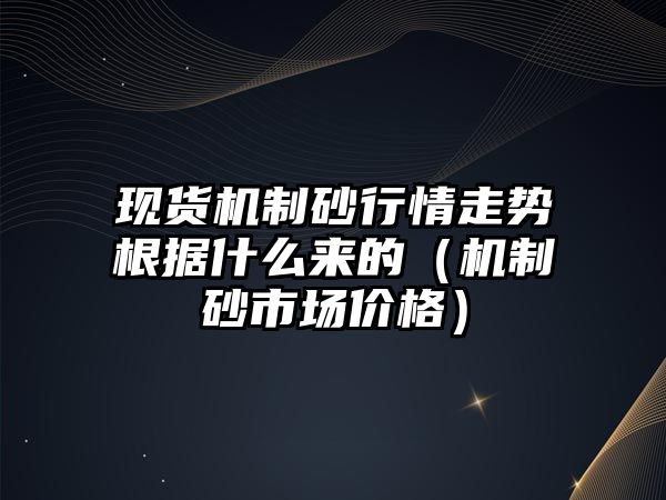 現貨機制砂行情走勢根據什么來的（機制砂市場價格）