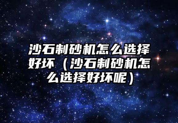 沙石制砂機怎么選擇好壞（沙石制砂機怎么選擇好壞呢）