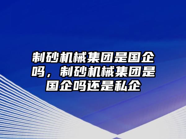 制砂機械集團是國企嗎，制砂機械集團是國企嗎還是私企