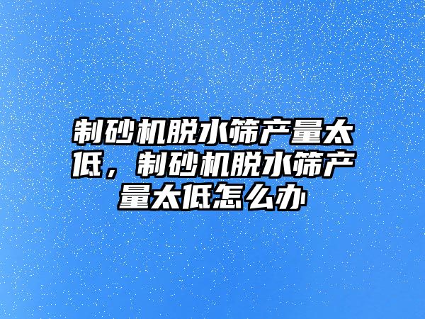 制砂機脫水篩產量太低，制砂機脫水篩產量太低怎么辦