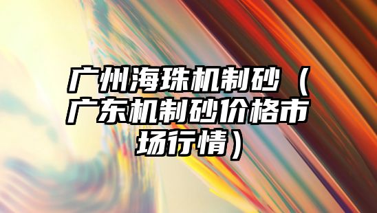 廣州海珠機制砂（廣東機制砂價格市場行情）