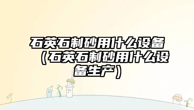 石英石制砂用什么設備（石英石制砂用什么設備生產）