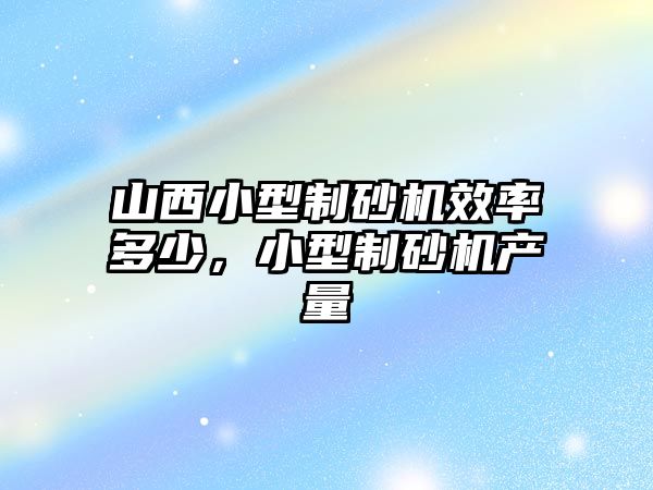 山西小型制砂機效率多少，小型制砂機產量