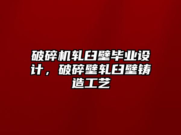 破碎機軋臼壁畢業設計，破碎壁軋臼壁鑄造工藝