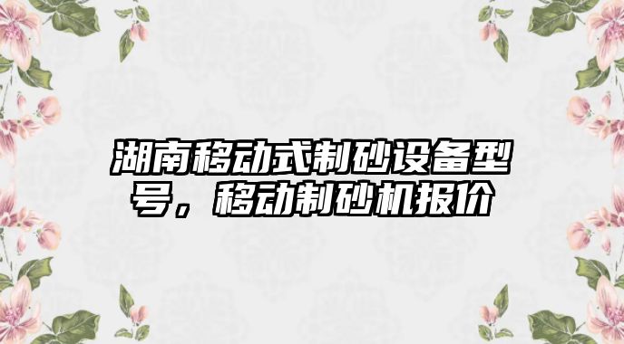 湖南移動式制砂設(shè)備型號，移動制砂機(jī)報價