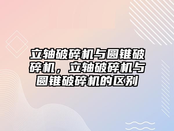 立軸破碎機與圓錐破碎機，立軸破碎機與圓錐破碎機的區別