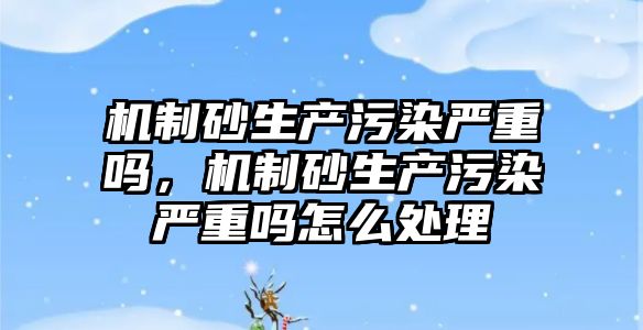 機制砂生產污染嚴重嗎，機制砂生產污染嚴重嗎怎么處理