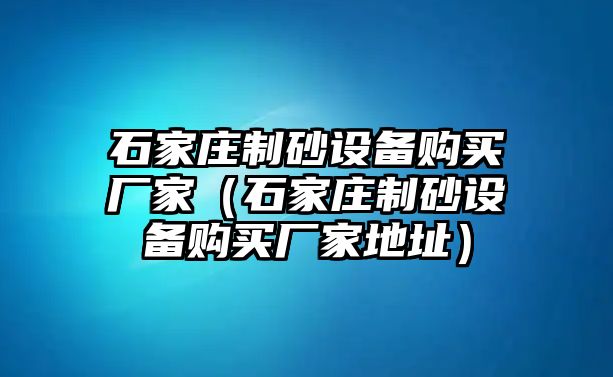 石家莊制砂設備購買廠家（石家莊制砂設備購買廠家地址）