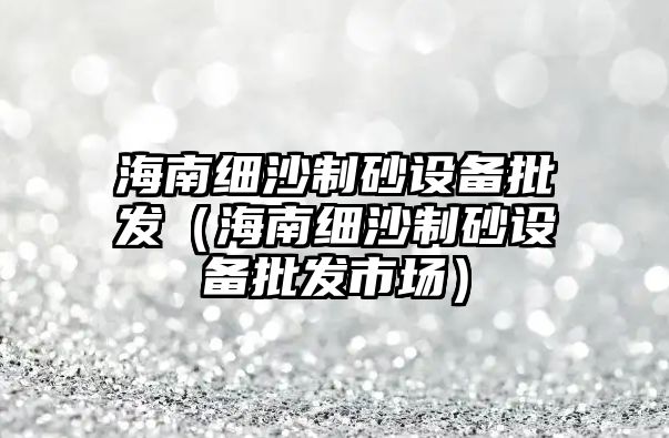 海南細沙制砂設備批發（海南細沙制砂設備批發市場）