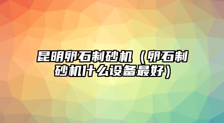 昆明卵石制砂機(jī)（卵石制砂機(jī)什么設(shè)備最好）