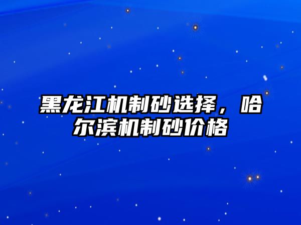 黑龍江機制砂選擇，哈爾濱機制砂價格