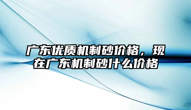 廣東優(yōu)質(zhì)機(jī)制砂價格，現(xiàn)在廣東機(jī)制砂什么價格