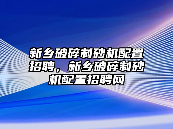 新鄉(xiāng)破碎制砂機配置招聘，新鄉(xiāng)破碎制砂機配置招聘網(wǎng)