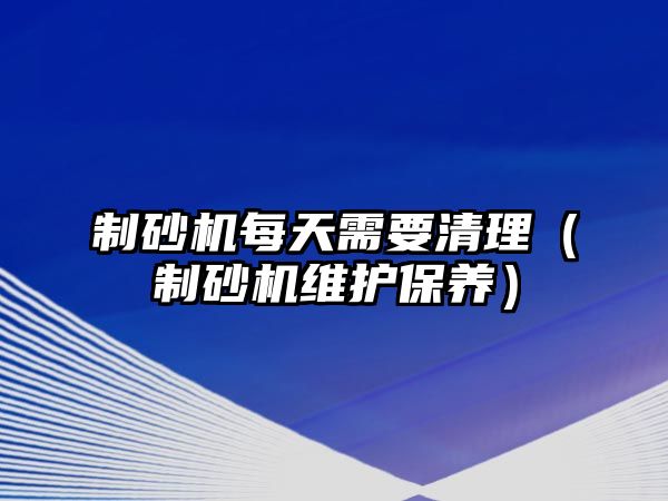 制砂機每天需要清理（制砂機維護保養）