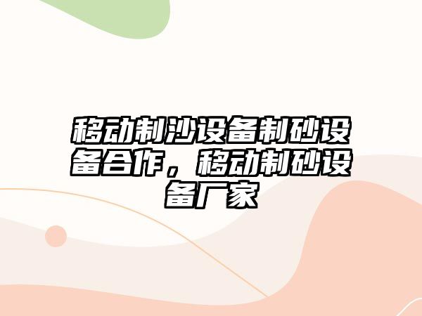 移動(dòng)制沙設(shè)備制砂設(shè)備合作，移動(dòng)制砂設(shè)備廠家