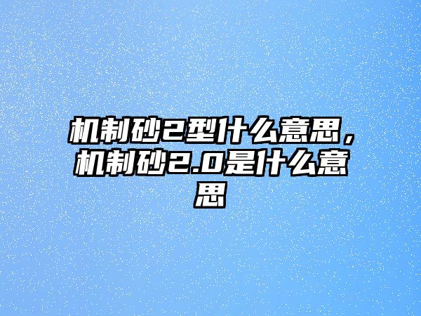 機制砂2型什么意思，機制砂2.0是什么意思