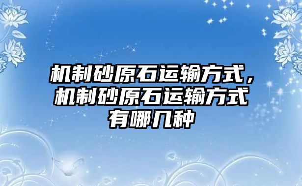 機制砂原石運輸方式，機制砂原石運輸方式有哪幾種