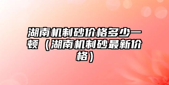 湖南機制砂價格多少一頓（湖南機制砂最新價格）