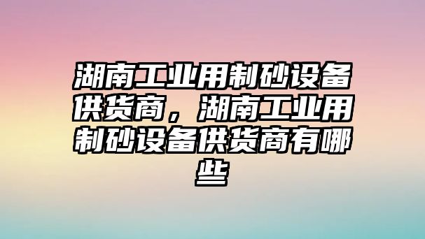 湖南工業用制砂設備供貨商，湖南工業用制砂設備供貨商有哪些