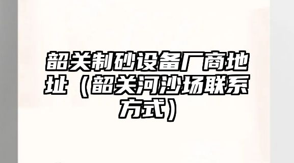 韶關制砂設備廠商地址（韶關河沙場聯系方式）