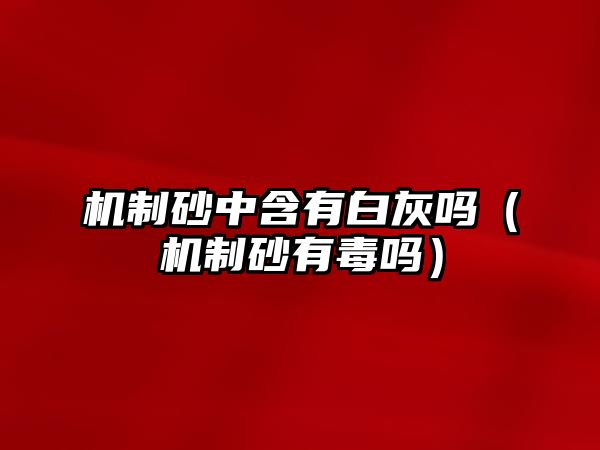 機(jī)制砂中含有白灰嗎（機(jī)制砂有毒嗎）