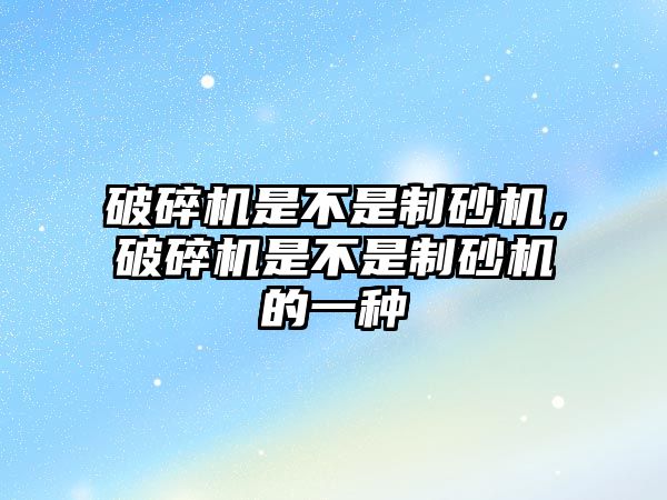 破碎機是不是制砂機，破碎機是不是制砂機的一種