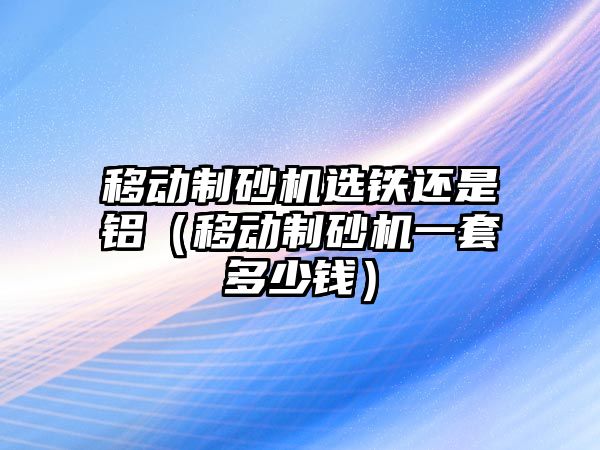 移動制砂機選鐵還是鋁（移動制砂機一套多少錢）