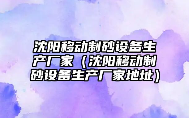 沈陽移動制砂設備生產廠家（沈陽移動制砂設備生產廠家地址）