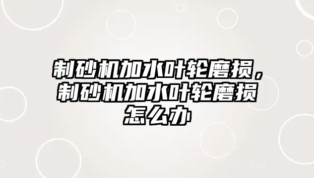 制砂機加水葉輪磨損，制砂機加水葉輪磨損怎么辦