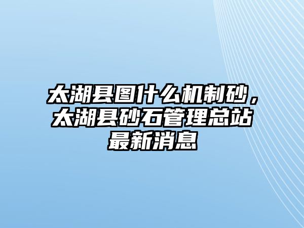 太湖縣圖什么機制砂，太湖縣砂石管理總站最新消息